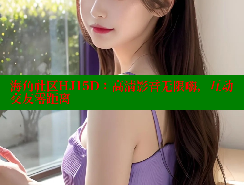 海角社区HJ15D：高清影音无限嗨，互动交友零距离 欢迎回家海角社区 第2张