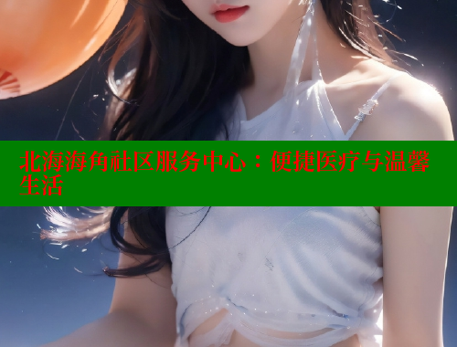 北海海角社区服务中心：便捷医疗与温馨生活 海角首页入口 第1张