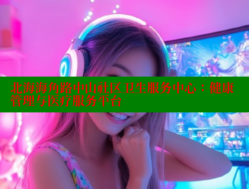 北海海角路中山社区卫生服务中心：健康管理与医疗服务平台 欢迎回家海角社区 第1张