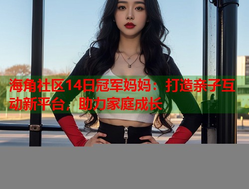 海角社区14日冠军妈妈：打造亲子互动新平台，助力家庭成长  第1张