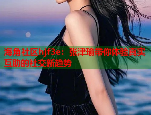 海角社区hjf3e：张津瑜带你体验真实互助的社交新趋势  第1张