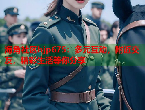 海角社区hjp675：多元互动，附近交友，精彩生活等你分享  第1张