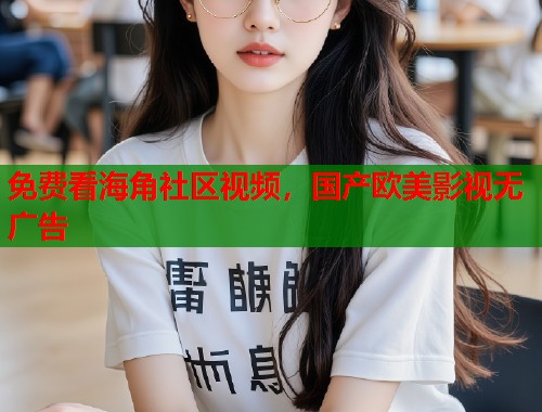 免费看海角社区视频，国产欧美影视无广告  第1张