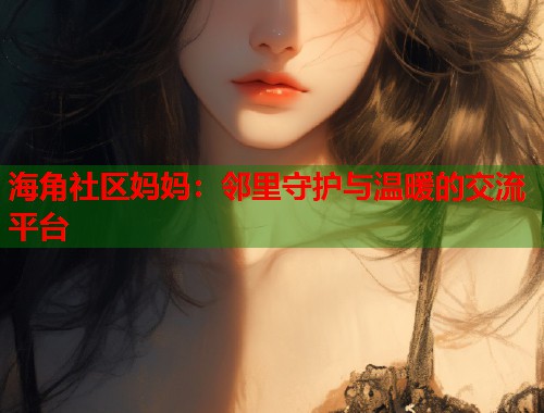 海角社区妈妈：邻里守护与温暖的交流平台  第1张
