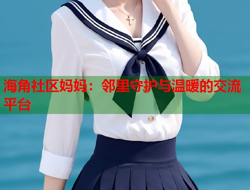 海角社区妈妈：邻里守护与温暖的交流平台  第2张