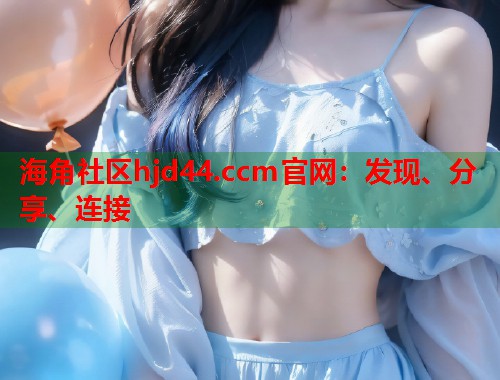 海角社区hjd44.ccm官网：发现、分享、连接  第2张