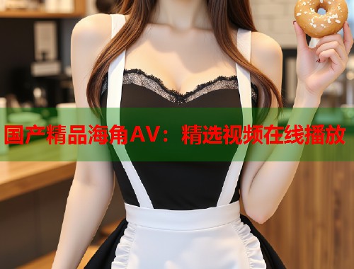 国产精品海角AV：精选视频在线播放  第1张