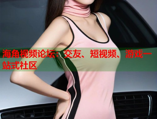 海角视频论坛：交友、短视频、游戏一站式社区  第1张