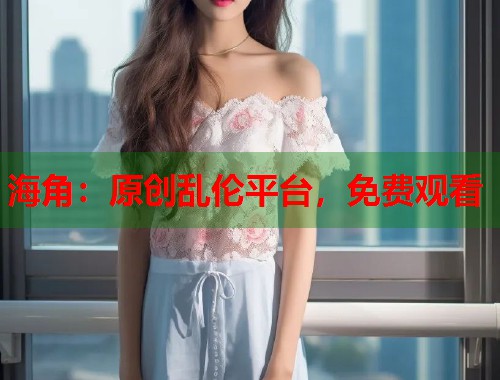 海角：原创乱伦平台，免费观看  第1张