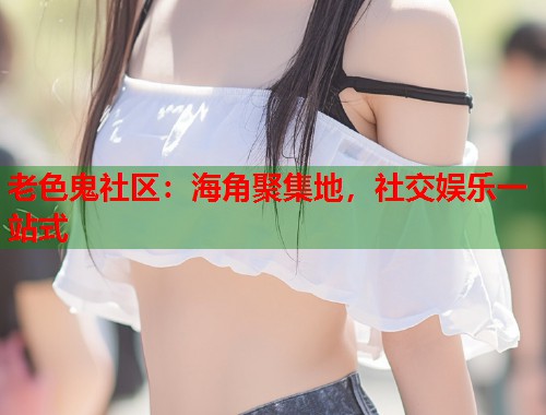 老色鬼社区：海角聚集地，社交娱乐一站式  第1张