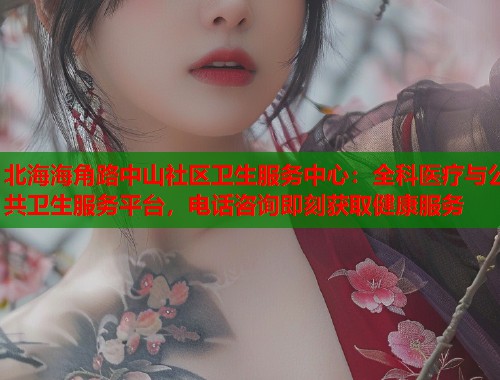 北海海角路中山社区卫生服务中心：全科医疗与公共卫生服务平台，电话咨询即刻获取健康服务  第1张