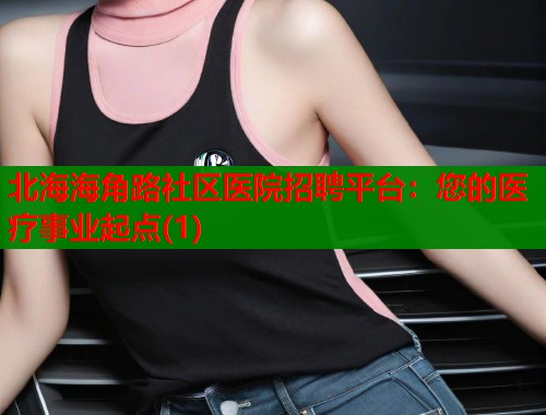 北海海角路社区医院招聘平台：您的医疗事业起点(1)  第2张