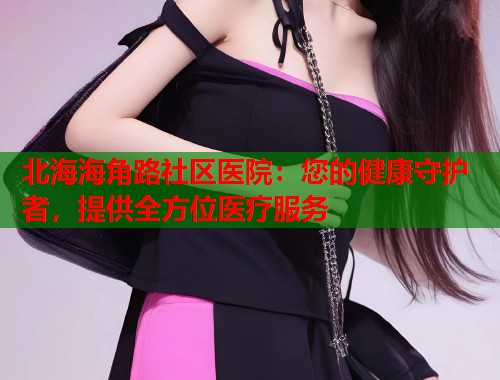 北海海角路社区医院：您的健康守护者，提供全方位医疗服务  第2张