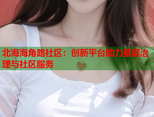 北海海角路社区：创新平台助力基层治理与社区服务  第1张