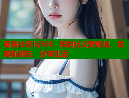 海角社区hj56f：您的社交聚集地，发现新朋友，分享生活  第2张