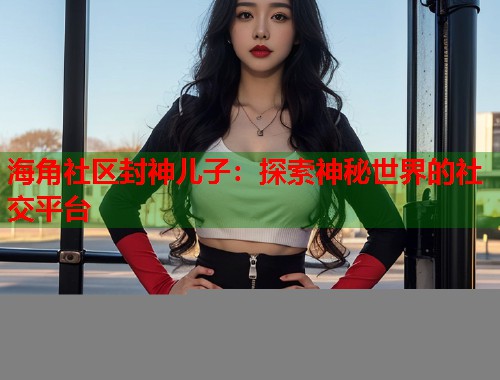 海角社区封神儿子：探索神秘世界的社交平台  第1张