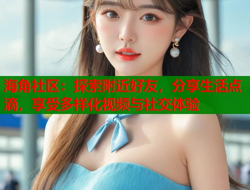 海角社区：探索附近好友，分享生活点滴，享受多样化视频与社交体验  第2张