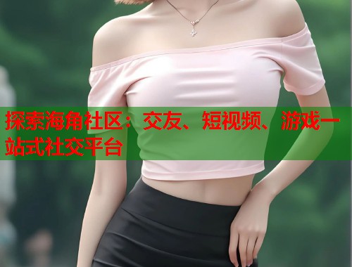 探索海角社区：交友、短视频、游戏一站式社交平台  第1张