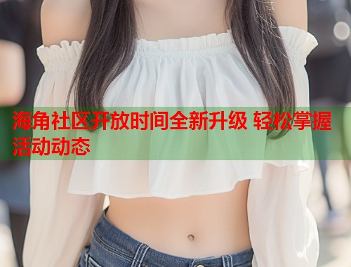 海角社区开放时间全新升级 轻松掌握活动动态  第1张