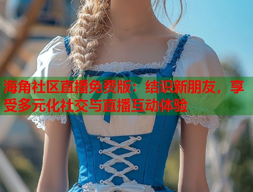 海角社区直播免费版：结识新朋友，享受多元化社交与直播互动体验  第2张