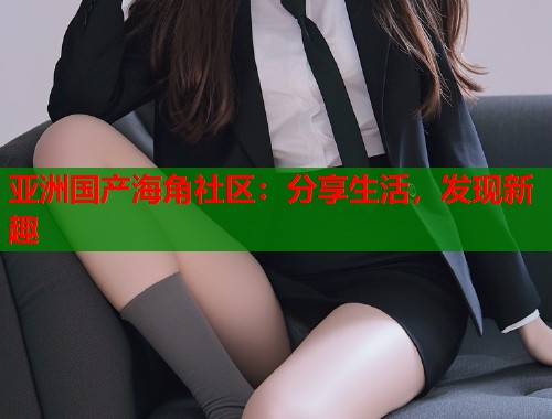 亚洲国产海角社区：分享生活，发现新趣  第1张