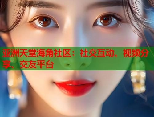 亚洲天堂海角社区：社交互动、视频分享、交友平台  第2张