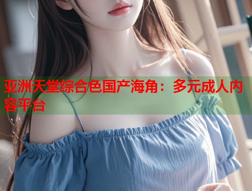亚洲天堂综合色国产海角：多元成人内容平台  第1张