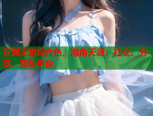 亚洲天堂综合色，海角天涯：社交、分享、互动平台  第1张