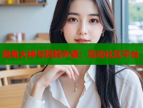 海角大神与妈妈外婆：互动社区平台  第1张