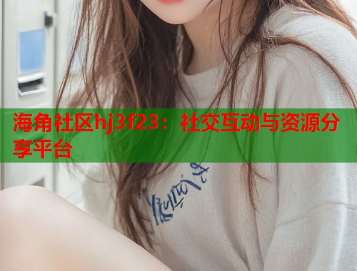 海角社区hj3f23：社交互动与资源分享平台  第1张