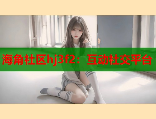 海角社区hj3f2：互动社交平台  第1张