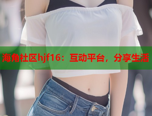 海角社区hjf16：互动平台，分享生活  第1张