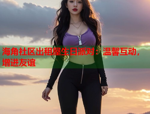 海角社区出租屋生日派对：温馨互动，增进友谊  第1张