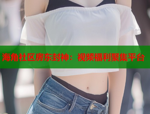 海角社区房东封神：视频福利聚集平台  第1张