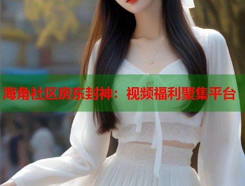 海角社区房东封神：视频福利聚集平台  第2张