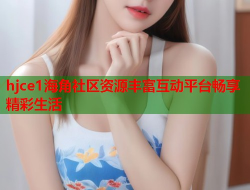 hjce1海角社区资源丰富互动平台畅享精彩生活  第1张
