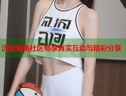 沉迷海角社区畅享真实互动与精彩分享  第1张