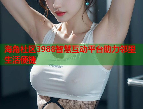 海角社区3988智慧互动平台助力邻里生活便捷  第1张