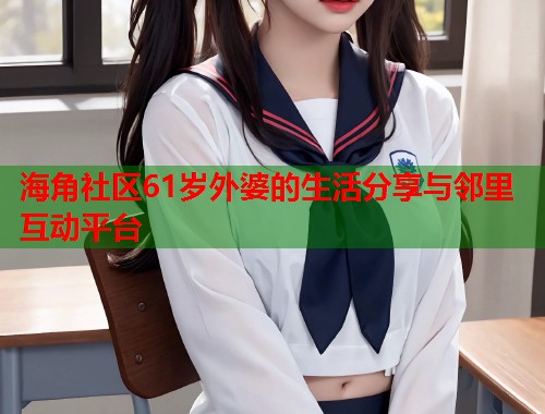 海角社区61岁外婆的生活分享与邻里互动平台  第1张