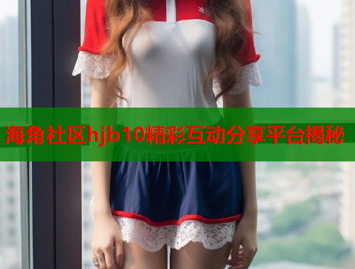 海角社区hjb10精彩互动分享平台揭秘  第1张