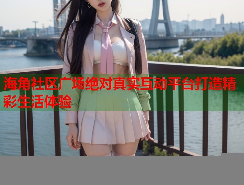 海角社区广场绝对真实互动平台打造精彩生活体验  第1张