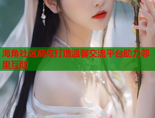海角社区庇佑打造温馨交流平台助力邻里互助  第1张