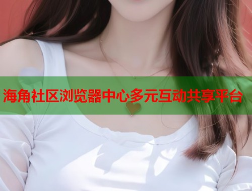 海角社区浏览器中心多元互动共享平台  第1张