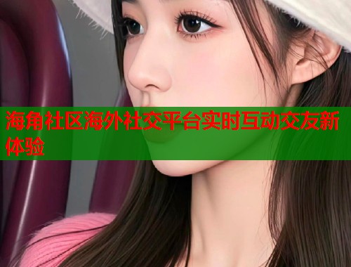 海角社区海外社交平台实时互动交友新体验  第2张