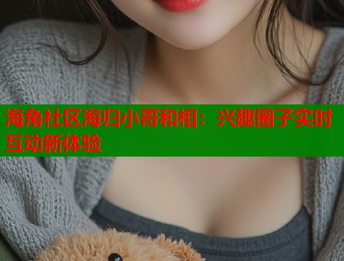 海角社区海归小哥和相：兴趣圈子实时互动新体验  第1张