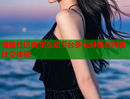 海角社区真实互动平台多元分享与兴趣社交体验  第1张