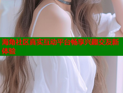 海角社区真实互动平台畅享兴趣交友新体验  第1张