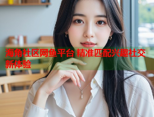 海角社区网鱼平台 精准匹配兴趣社交新体验  第1张