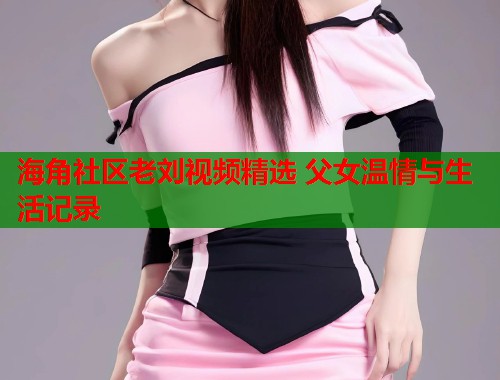 海角社区老刘视频精选 父女温情与生活记录  第1张