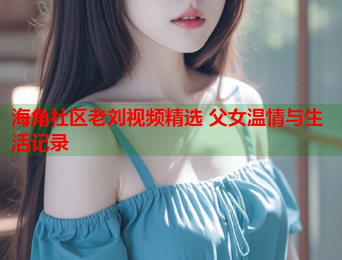 海角社区老刘视频精选 父女温情与生活记录  第2张